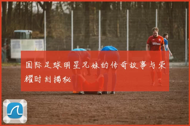 国际足球明星兄妹的传奇故事与荣耀时刻揭秘