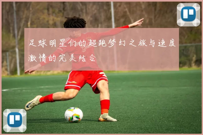 足球明星们的超跑梦幻之旅与速度激情的完美结合