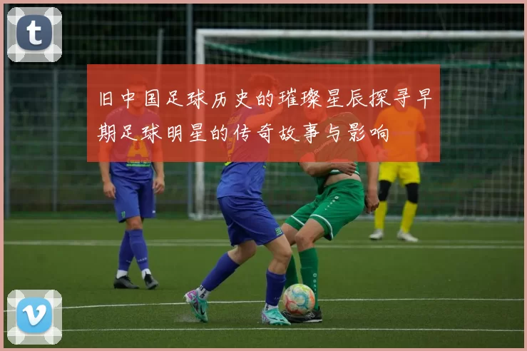 旧中国足球历史的璀璨星辰探寻早期足球明星的传奇故事与影响
