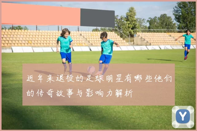 近年来退役的足球明星有哪些他们的传奇故事与影响力解析