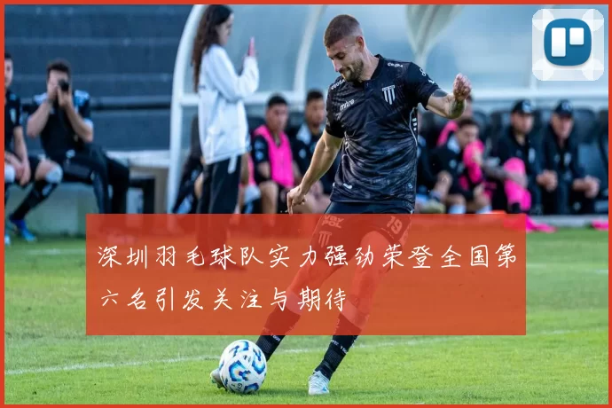 深圳羽毛球队实力强劲荣登全国第六名引发关注与期待