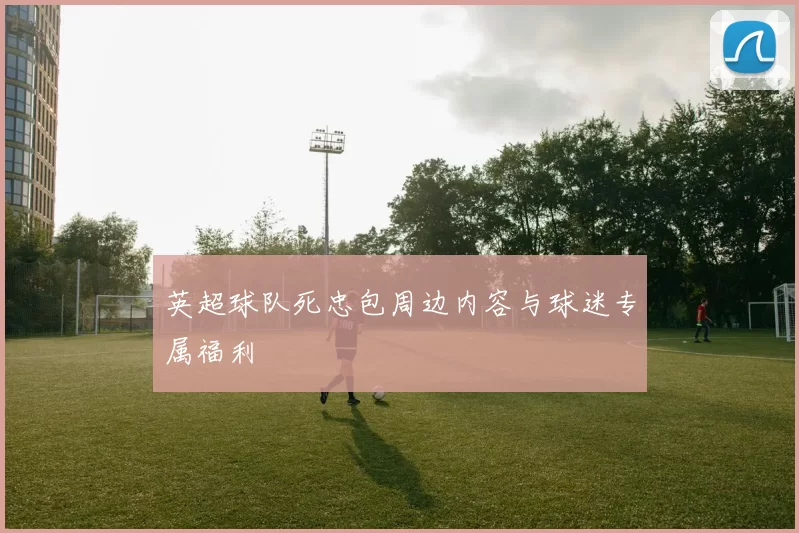 英超球队死忠包周边内容与球迷专属福利