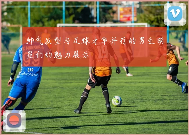 帅气发型与足球才华并存的男生明星们的魅力展示