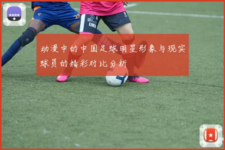 动漫中的中国足球明星形象与现实球员的精彩对比分析