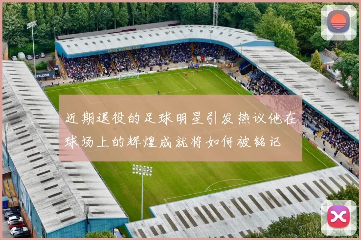 近期退役的足球明星引发热议他在球场上的辉煌成就将如何被铭记