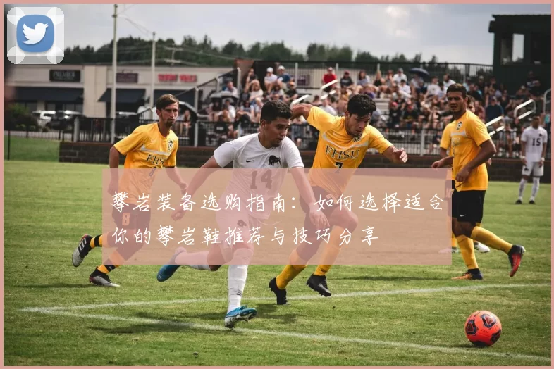 攀岩装备选购指南：如何选择适合你的攀岩鞋推荐与技巧分享